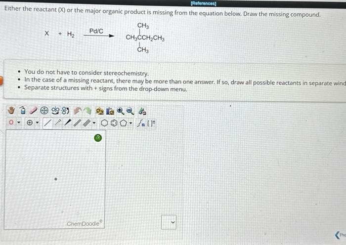 [References]
Either the reactant (X) or the major organic product is missing from the equation below. Draw the missing compound.
X + H₂
0-
• You do not have to consider stereochemistry.
• In the case of a missing reactant, there may be more than one answer. If so, draw all possible reactants in separate wind
• Separate structures with + signs from the drop-down menu.
. /
C
Pd/C
//
CH3
CH₂CCH₂CH3
CH3
ChemDoodle
LRQA
00. Salt
Pre