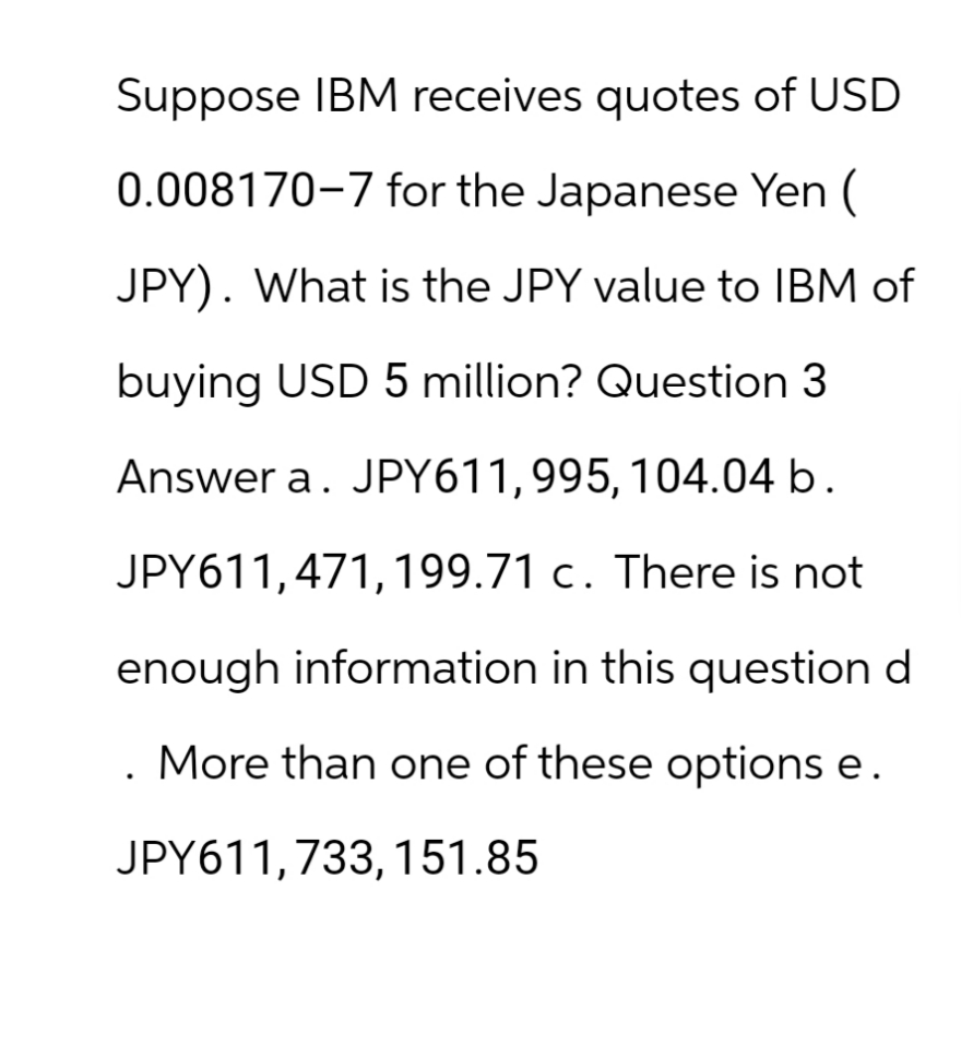 Suppose IBM receives quotes of USD
0.008170-7 for the Japanese Yen (
JPY). What is the JPY value to IBM of
buying USD 5 million? Question 3
Answer a. JPY611,995, 104.04 b.
JPY611,471, 199.71 c. There is not
enough information in this question d
More than one of these options e.
JPY611,733, 151.85