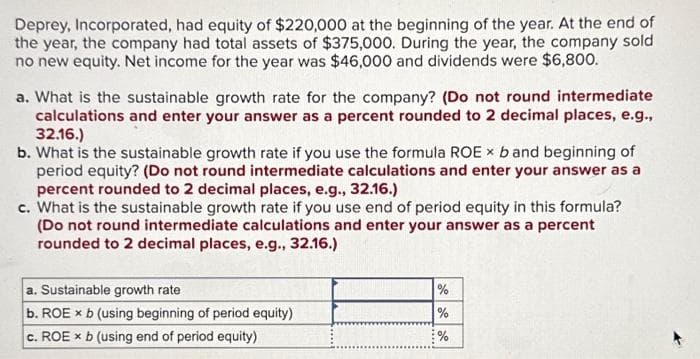 Deprey, Incorporated, had equity of $220,000 at the beginning of the year. At the end of
the year, the company had total assets of $375,000. During the year, the company sold
no new equity. Net income for the year was $46,000 and dividends were $6,800.
a. What is the sustainable growth rate for the company? (Do not round intermediate
calculations and enter your answer as a percent rounded to 2 decimal places, e.g.,
32.16.)
b. What is the sustainable growth rate if you use the formula ROE × b and beginning of
period equity? (Do not round intermediate calculations and enter your answer as a
percent rounded to 2 decimal places, e.g., 32.16.)
c. What is the sustainable growth rate if you use end of period equity in this formula?
(Do not round intermediate calculations and enter your answer as a percent
rounded to 2 decimal places, e.g., 32.16.)
a. Sustainable growth rate
b. ROE x b (using beginning of period equity)
c. ROE x b (using end of period equity)
%
de de de
%
%