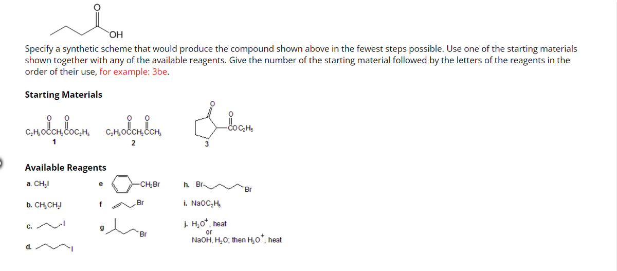 OH
Specify a synthetic scheme that would produce the compound shown above in the fewest steps possible. Use one of the starting materials
shown together with any of the available reagents. Give the number of the starting material followed by the letters of the reagents in the
order of their use, for example: 3be.
Starting Materials
сно вос
amocondoom amodencom
1
2
Available Reagents
a. CH₂I
b. CH, CH₂I
d.
f
-CH₂Br
Br
Br
h. Br
COC₂H5
Br
i. NaOC₂H₂
j. H₂O*, heat
or
NaOH, H₂O; then H₂O*, heat