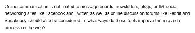 Online communication is not limited to message boards, newsletters, blogs, or IM; social
networking sites like Facebook and Twitter, as well as online discussion forums like Reddit and
Speakeasy, should also be considered. In what ways do these tools improve the research
process on the web?