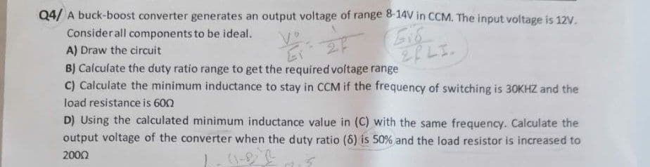 Q4/ A buck-boost converter generates an output voltage of range & 14V in CCM. The input voltage is 12V.
Considerall components to be ideal.
A) Draw the circuit
BJ Calculate the duty ratio range to get the required voltage range
C) Calculate the minimum inductance to stay in CCM if the frequency of switching is 30KHZ and the
load resistance is 600
D) Using the calculated minimum inductance value in (C) with the same frequency. Calculate the
output voltage of the converter when the duty ratio (8) is 50% and the load resistor is increased to
2000
