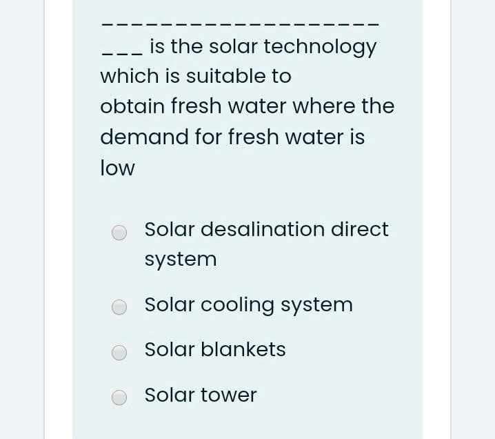 is the solar technology
which is suitable to
obtain fresh water where the
demand for fresh water is
low
Solar desalination direct
system
Solar cooling system
Solar blankets
Solar tower
