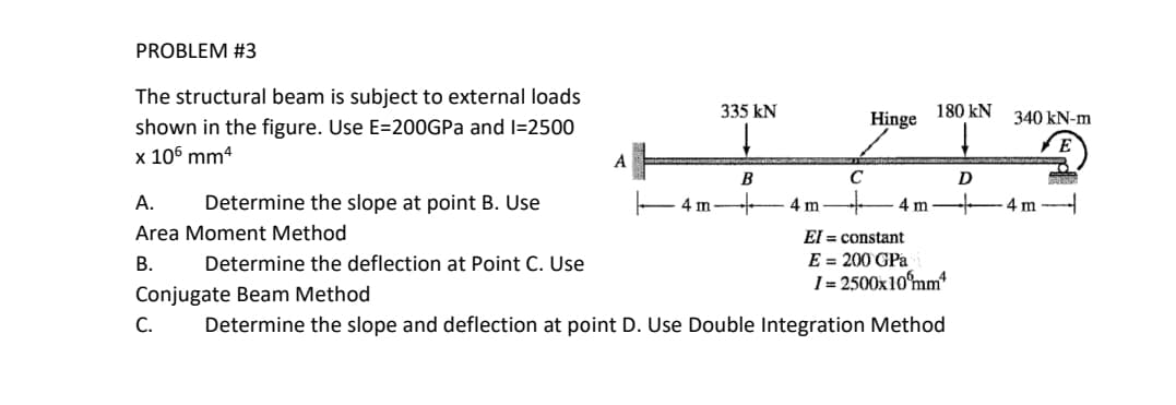 PROBLEM #3
The structural beam is subject to external loads
shown in the figure. Use E=200GPa and 1=2500
x 106 mm4
Determine the slope at point B. Use
A.
Area Moment Method
B.
Determine the deflection at Point C. Use
A
180 KN
Hinge
ITIO
C
4 m
4 m
335 kN
B
4 m
El = constant
E = 200 GPa
I= 2500x10mm²
Conjugate Beam Method
C. Determine the slope and deflection at point D. Use Double Integration Method
D
340 kN-m
4 m
P