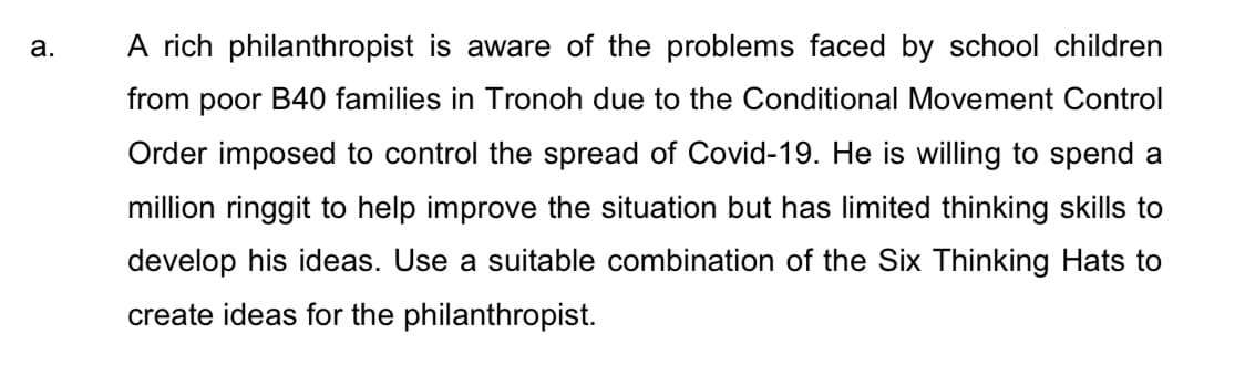 A rich philanthropist is aware of the problems faced by school children
а.
from poor B40 families in Tronoh due to the Conditional Movement Control
Order imposed to control the spread of Covid-19. He is willing to spend a
million ringgit to help improve the situation but has limited thinking skills to
develop his ideas. Use a suitable combination of the Six Thinking Hats to
create ideas for the philanthropist.
