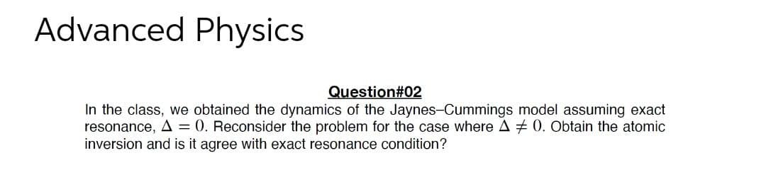 Advanced Physics
Question#02
In the class, we obtained the dynamics of the Jaynes-Cummings model assuming exact
resonance, A = 0. Reconsider the problem for the case where A # 0. Obtain the atomic
inversion and is it agree with exact resonance condition?
