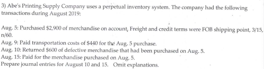 3) Abe's Printing Supply Company uses a perpetual inventory system. The company had the following
transactions during August 2019:
Aug. 5: Purchased $2,900 of merchandise on account, Freight and credit terms were FOB shipping point, 3/15,
n/60.
Aug. 9: Paid transportation costs of $440 for the Aug. 5 purchase.
Aug. 10: Returned $600 of defective merchandise that had been purchased on Aug. 5.
Aug. 15: Paid for the merchandise purchased on Aug. 5.
Prepare journal entries for August 10 and 15. Omit explanations.
