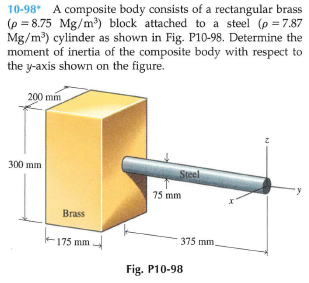 10-98* A composite body consists of a rectangular brass
(p = 8.75 Mg/m) block attached to a steel (p =7.87
Mg/m) cylinder as shown in Fig. P10-98. Determine the
moment of inertia of the composite body with respect to
the y-axis shown on the figure.
200 mm
300 mm
Steel
75 mm
Brass
175 mm
375 mm
Fig. P10-98
