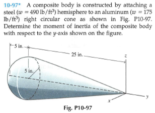 10-97* A composite body is constructed by attaching a
steel (w = 490 lb/ft) hemisphere to an aluminum (w = 175
Ib/ft) right circular cone as shown in Fig. P10-97.
Determine the moment of inertia of the composite body
with respect to the y-axis shown on the figure.
5 in.
25 in..
5 in.
Fig. P10-97
