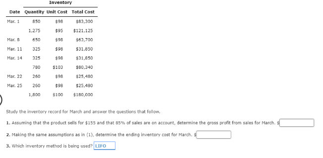 Inventory
Date Quantity Unit Cost Total Cost
Mar. 1
850
$98
$83,300
1,275
$95
$121,125
Mar. 8
650
$98
$63,700
Mar. 11
325
$98
$31,850
Mar. 14
325
$98
$31,850
780
$103
$80,340
Mar. 22
260
$98
$25,480
Mar. 25
260
$98
$25,480
1,800
$100
$180,000
Study the inventory record for March and answer the questions that follow.
1. Assuming that the product sells for $155 and that 85% of sales are on account, determine the gross profit from sales for March.
2. Making the same assumptions as in (1), determine the ending inventory cost for March. $
3. Which inventory method is being used? LIFO
