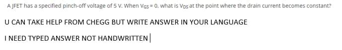 A JFET has a specified pinch-off voltage of 5 V. When Vas = 0, what is Vos at the point where the drain current becomes constant?
U CAN TAKE HELP FROM CHEGG BUT WRITE ANSWER IN YOUR LANGUAGE
I NEED TYPED ANSWER NOT HANDWRITTEN
