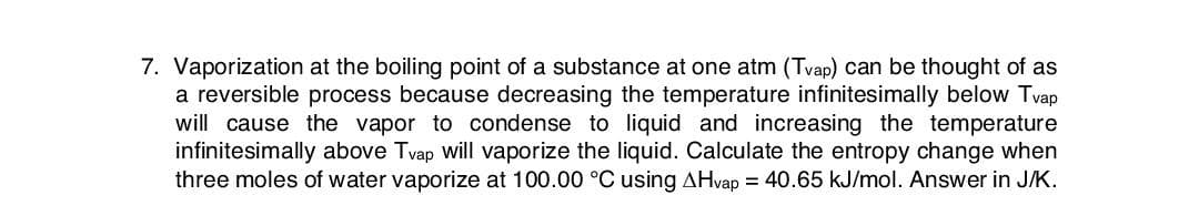 7. Vaporization at the boiling point of a substance at one atm (Tvap) can be thought of as
a reversible process because decreasing the temperature infinitesimally below Tvap
will cause the vapor to condense to liquid and increasing the temperature
infinitesimally above Tvap will vaporize the liquid. Calculate the entropy change when
three moles of water vaporize at 100.00 °C using AHvap = 40.65 kJ/mol. Answer in J/K.