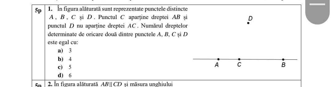 5n
5p 1. În figura alăturată sunt reprezentate punctele distincte
A, B, C și D. Punctul C aparține dreptei AB și
punctul D nu aparține dreptei AC. Numărul dreptelor
determinate de oricare două dintre punctele A, B, C și D
este egal cu:
a) 3
b) 4
c) 5
d)
6
2. În figura alăturată AB || CD şi măsura unghiului
A
20
C
B
|