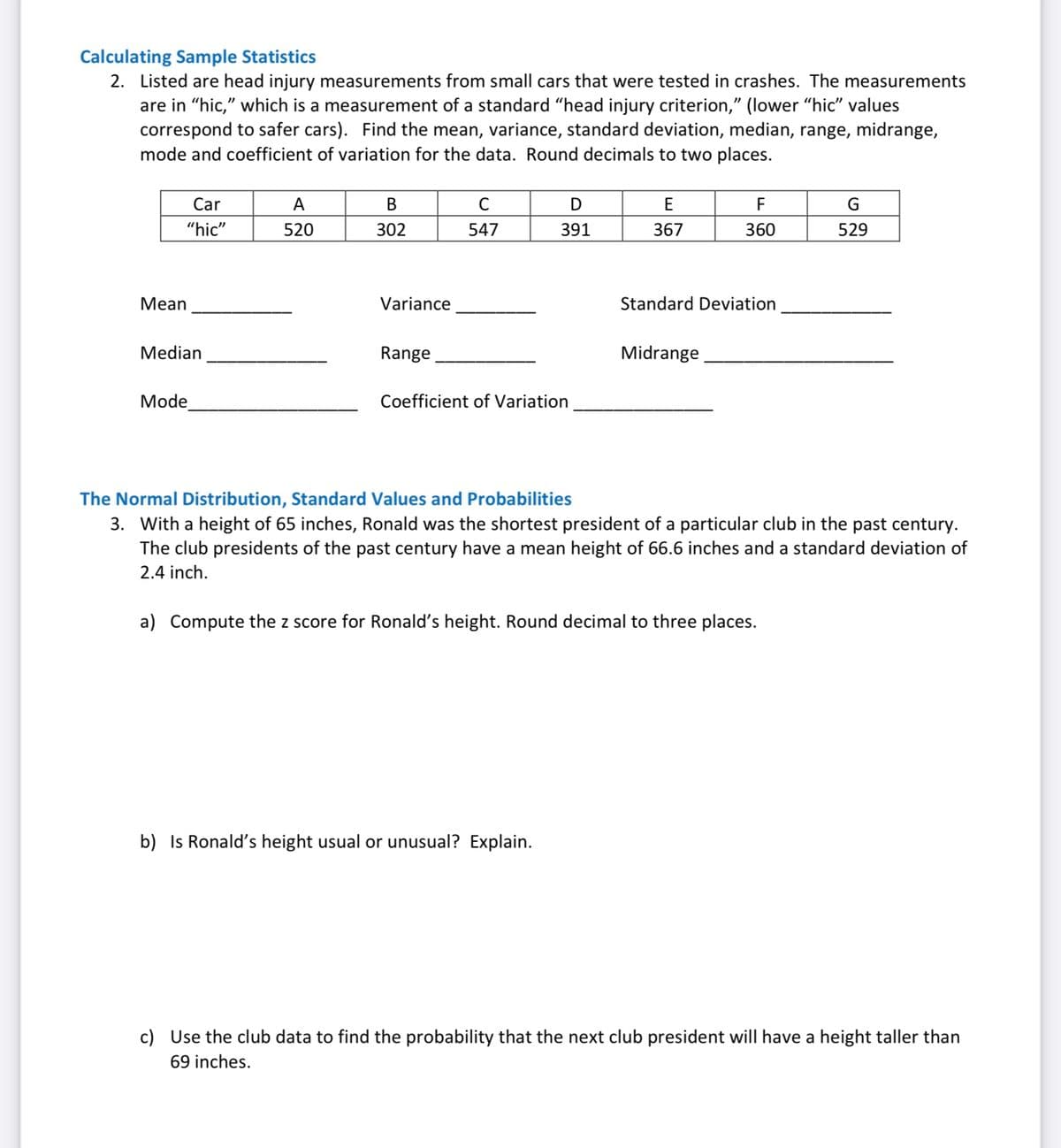 Calculating Sample Statistics
2. Listed are head injury measurements from small cars that were tested in crashes. The measurements
are in "hic," which is a measurement of a standard "head injury criterion," (lower "hic" values
correspond to safer cars). Find the mean, variance, standard deviation, median, range, midrange,
mode and coefficient of variation for the data. Round decimals to two places.
Car
A
В
C
D
E
F
"hic"
520
302
547
391
367
360
529
Mean
Variance
Standard Deviation
Median
Range
Midrange
Mode
Coefficient of Variation
The Normal Distribution, Standard Values and Probabilities
3. With a height of 65 inches, Ronald was the shortest president of a particular club in the past century.
The club presidents of the past century have a mean height of 66.6 inches and a standard deviation of
2.4 inch.
a) Compute the z score for Ronald's height. Round decimal to three places.
b) Is Ronald's height usual or unusual? Exp
ain.
c) Use the club data to find the probability that the next club president will have a height taller than
69 inches.
