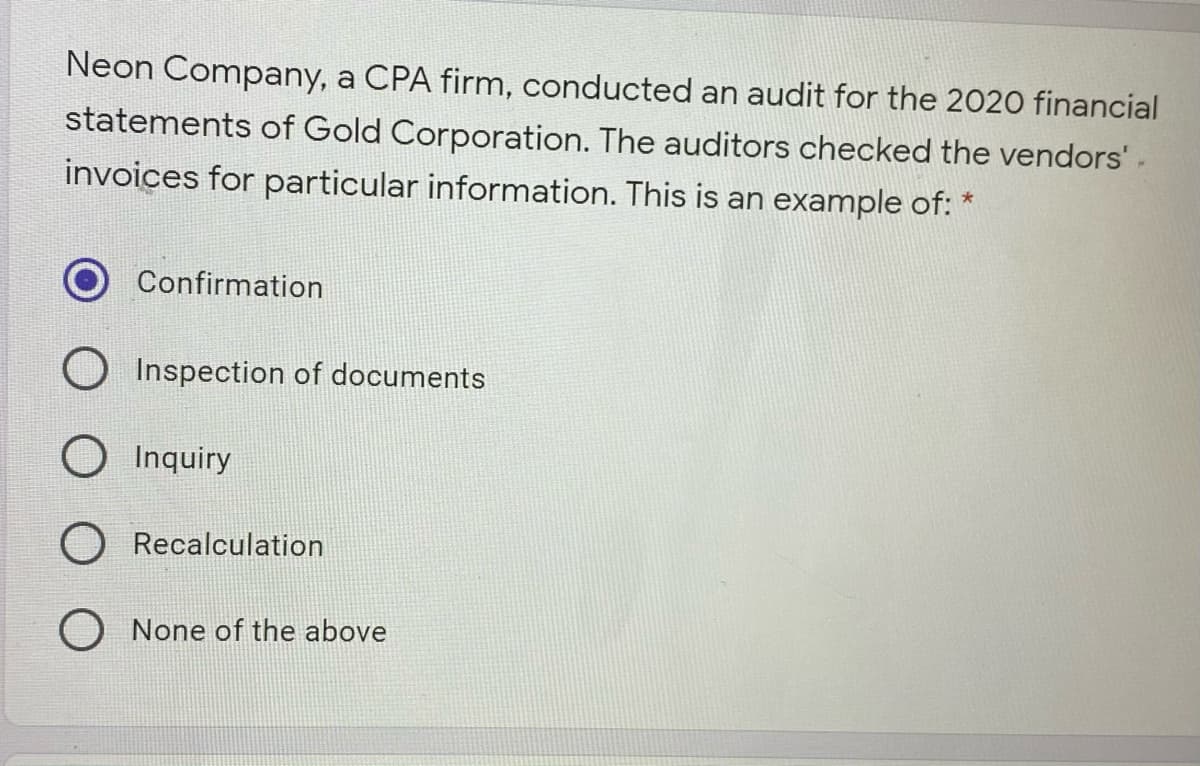 Neon Company, a CPA firm, conducted an audit for the 2020 financial
statements of Gold Corporation. The auditors checked the vendors'-
invoices for particular information. This is an example of:
Confirmation
O Inspection of documents
O Inquiry
O Recalculation
O None of the above
