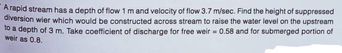 A rapid stream has a depth of flow 1 m and velocity of flow 3.7 m/sec. Find the height of suppressed
diversion wier which would be constructed across stream to raise the water level on the upstream
to a depth of 3 m. Take coefficient of discharge for free weir
weir as 0.8.
= 0.58 and for submerged portion of
