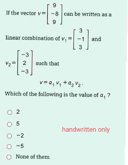 If the vector v= -8 can be written as a
G-
3
linear combination of v,
and
-3
V2
2
such that
-3
v= a, v, +a2 V2 -
Which of the following is the value of
a,
?
O 2
O 5
handwritten only
O -2
O -5
None of them
