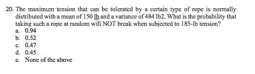 20. The maximum tension that can be tolerated by a certain type of rope is normally
distributed with a mean of 150 lb and a variance of 484 lb2. What is the probability that
taking such a rope at random will NOT break when subjected to 185-1b tension?
a. 0.94
b. 0.52
c. 0.47
d. 0.45
e. None of the above
