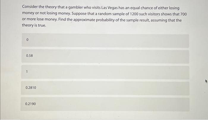 Consider the theory that a gambler who visits Las Vegas has an equal chance of either losing
money or not losing money. Suppose that a random sample of 1200 such visitors shows that 700
or more lose money. Find the approximate probability of the sample result, assuming that the
theory is true.
0
0.58
1
0.2810
0.2190