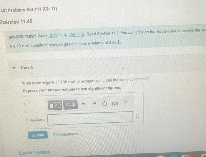 40) Problem Set #11 (Ch 11)
Exercise 11.45
MISSED THIS? Watch KCV 11.4, IWE 11.5; Read Section 11.7. You can click on the Review link to access the sew
A0.10 mol sample of nitrogen gas occupies a volume of 2.65 L.
Part A
What is the volume of 0.35 mol of nitrogen gas under the same conditions?
Express your answer volume to two significant figures.
195] ΑΣΦΑ
Volume=
Submit
Provide Feedback
Request Answer
?
L