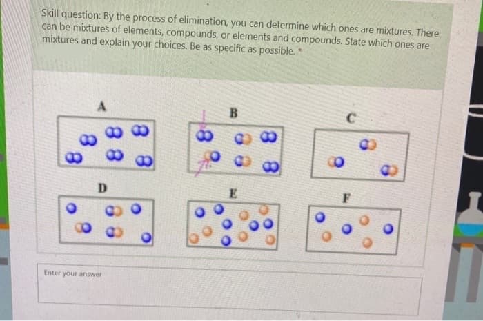 Skill question: By the process of elimination, you can determine which ones are mixtures. There
can be mixtures of elements, compounds, or elements and compounds. State which ones are
mixtures and explain your choices. Be as specific as possible. *
A
8
8
88
88
D
Enter your answer
B
03
E
8
C
F