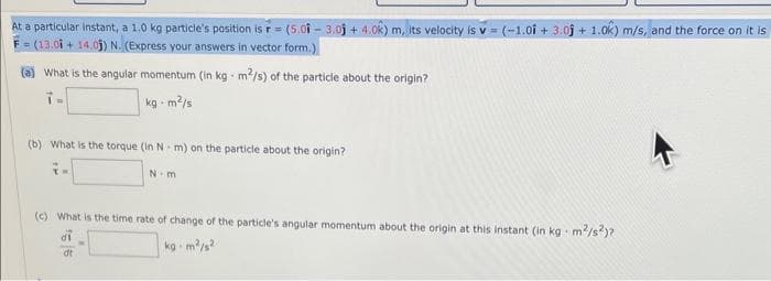 At a particular instant, a 1.0 kg particle's position is r= (5.01-3.05 +4.0k) m, its velocity is v= (-1.01 +3.05 +1.0k) m/s, and the force on it is
F=(13.01 +14.05) N. (Express your answers in vector form.
(a) What is the angular momentum (in kg-m²/s) of the particle about the origin?
kg-m²/s
(b) What is the torque (in Nm) on the particle about the origin?
N-m
(c) What is the time rate of change of the particle's angular momentum about the origin at this instant (in kg. m²/s2)?
di
kg-m²/s²
dt