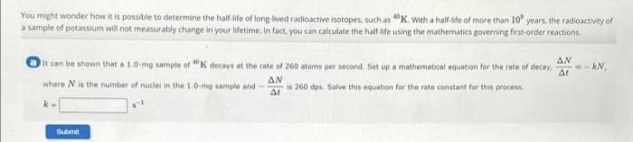 You might wonder how it is possible to determine the half-life of long-lived radioactive isotopes, such as 40K. With a half-life of more than 10 years, the radioactivity of
a sample of potassium will not measurably change in your lifetime. In fact, you can calculate the half-life using the mathematics governing first-order reactions.
AN
It can be shown that a 1.0-mg sample of 40K decays at the rate of 260 atoms per second. Set up a mathematical equation for the rate of decay, --kN,
At
AN
where N is the number of nuclei in the 1.0-mg sample and
is 260 dps. Solve this equation for the rate constant for this process.
At
k=
Submit