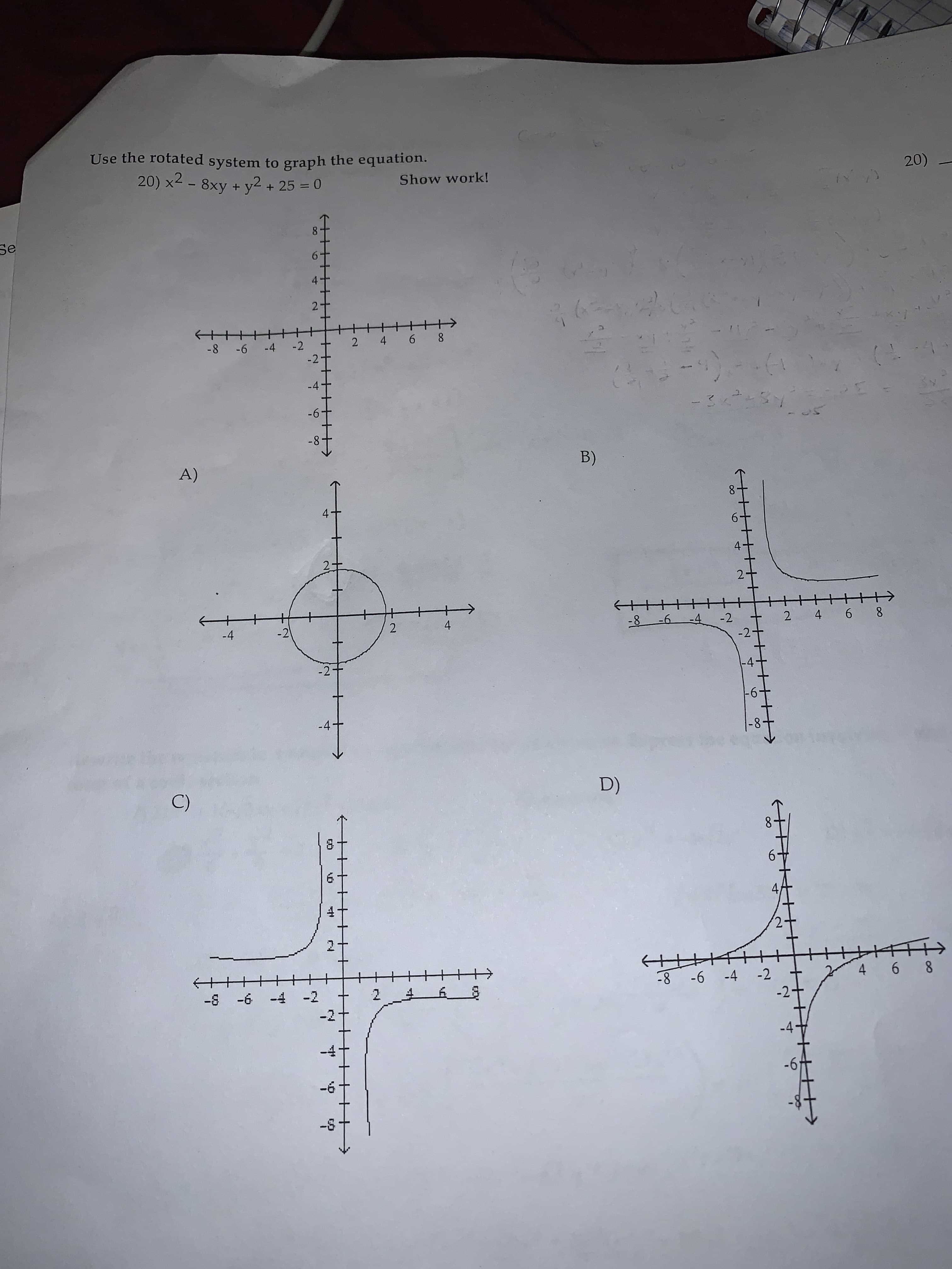 Use the rotated system to graph the equation.
20) x2 - 8xy + y2+ 25 0
20)
Show work!
Se
2
H>
2 4 6 8
-2
-8 -6
-4
-2-
-4
-6
-8
B)
A)
4
2.
4 6 8
-8 -6
2
-2
-4
4
2
-2
-4
-2-
-2-
|-6-
-4-
D)
C)
6
4/
4 6 8
-8 -6 -4 -2
-2
2
-2
-8 -6 -4
-2
-4
-6
4
