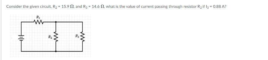 %3D
Consider the given circuit, R2 = 15.9 N, and R3 = 14.6 N, what is the value of current passing through resistor R2 if l3 = 0.88 A?
%3D
R,
R3
