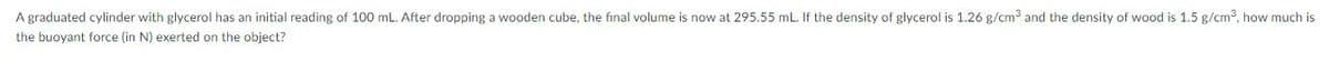 A graduated cylinder with glycerol has an initial reading of 100 mL. After dropping a wooden cube, the final volume is now at 295.55 mL. If the density of glycerol is 1.26 g/cm3 and the density of wood is 1.5 g/cm?, how much is
the buoyant force (in N) exerted on the object?
