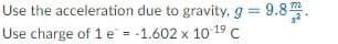 Use the acceleration due to gravity, g = 9.8 .
Use charge of 1 e = -1.602 x 10 19 C
%3D
