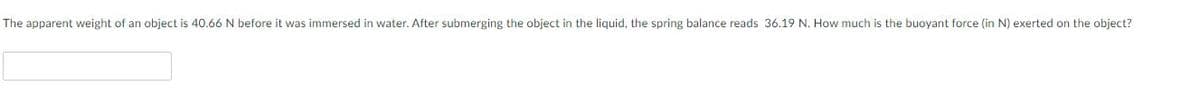 The apparent weight of an object is 40.66 N before it was immersed in water. After submerging the object in the liquid, the spring balance reads 36.19 N. How much is the buoyant force (in N) exerted on the object?
