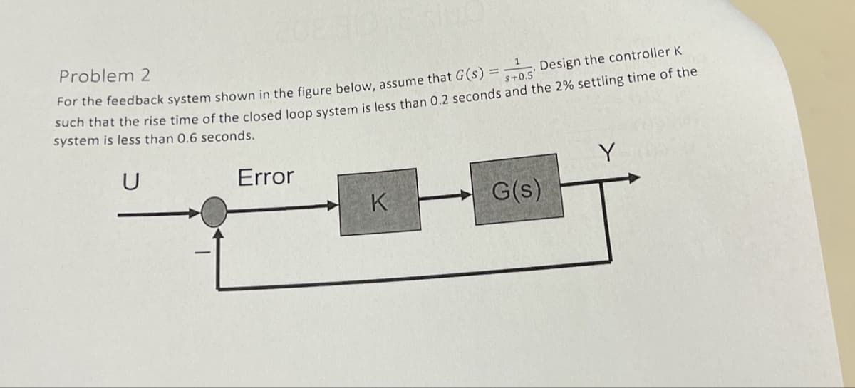 Problem 2
=
S+0.5'
Design the controller K
For the feedback system shown in the figure below, assume that G(s)
such that the rise time of the closed loop system is less than 0.2 seconds and the 2% settling time of the
system is less than 0.6 seconds.
U
Error
Y
K
G(s)