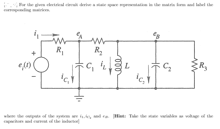 For the given electrical circuit derive a state space representation in the matrix form and label the
corresponding matrices.
CA
eB
R,
R2
+
e,(1)
L
C2
ic,
where the outputs of the system are i1, ic, and eg. [Hint: Take the state variables as voltage of the
capacitors and current of the inductor]
