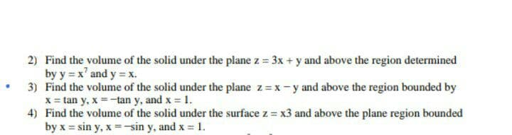 2) Find the volume of the solid under the plane z = 3x + y and above the region determined
by y = x' and y = x.
3) Find the volume of the solid under the plane z = x-y and above the region bounded by
x = tan y, x =-tan y, and x 1.
4) Find the volume of the solid under the surface z = x3 and above the plane region bounded
by x = sin y, x -sin y, and x = 1.
%3D

