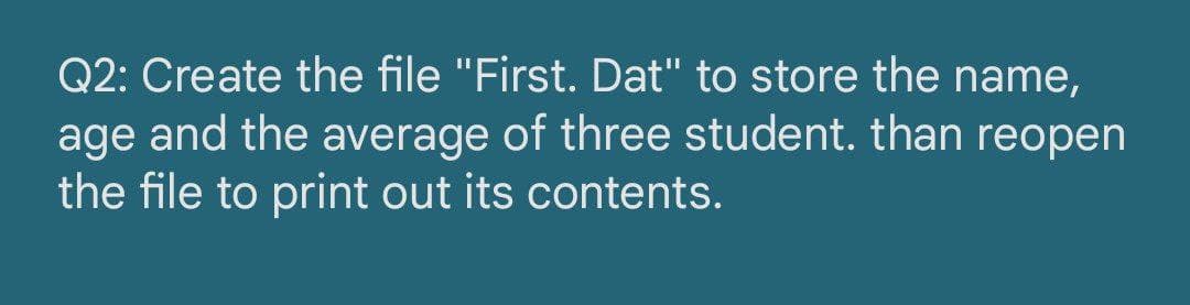 Q2: Create the file "First. Dat" to store the name,
age and the average of three student. than reopen
the file to print out its contents.
