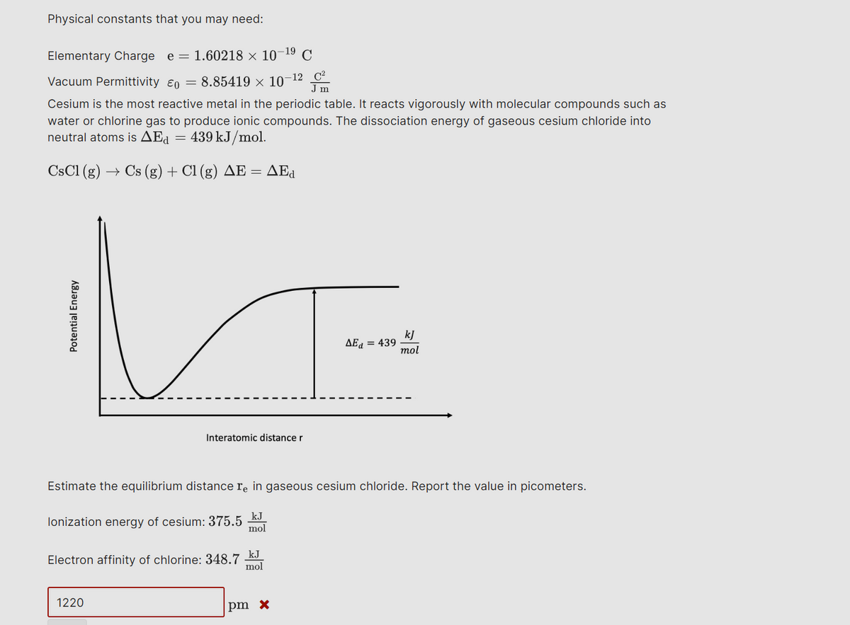 Physical constants that you may need:
-19
Elementary Charge e = 1.60218 × 10¯ C
Vacuum Permittivity 60 = 8.85419 × 10-12
Jm
Cesium is the most reactive metal in the periodic table. It reacts vigorously with molecular compounds such as
water or chlorine gas to produce ionic compounds. The dissociation energy of gaseous cesium chloride into
neutral atoms is ▲Ed 439 kJ/mol.
=
CsCl (g) Cs (g) + Cl (g) AE = AEd
Potential Energy
Interatomic distance r
AEd = 439
kJ
mol
Estimate the equilibrium distance re in gaseous cesium chloride. Report the value in picometers.
lonization energy of cesium: 375.5
kJ
mol
Electron affinity of chlorine: 348.7
kJ
mol
1220
pm x