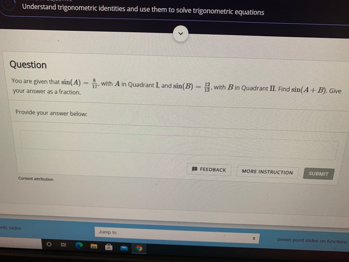 Understand trigonometric identities and use them to solve trigonometric equations
Question
8
You are given that sin(A) = , with A in Quadrant I, and sin(B)
2, with B in Quadrant II. Find sin(A+B). Give
your answer as a fraction.
Provide your answer below:
B FEEDBACK
MORE INSTRUCTION
SUBMIT
Content attribution
ants slides
Jump to.
power point slides on functions
立
