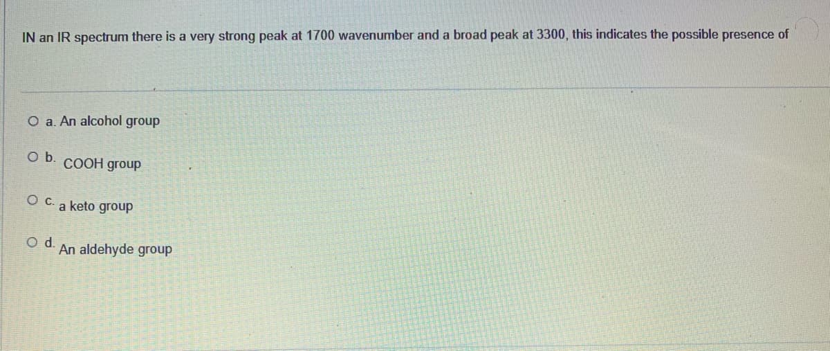 IN an IR spectrum there is a very strong peak at 1700 wavenumber and a broad peak at 3300, this indicates the possible presence of
O a. An alcohol group
Ob.
COOH group
O C. a keto group
Od.
An aldehyde group

