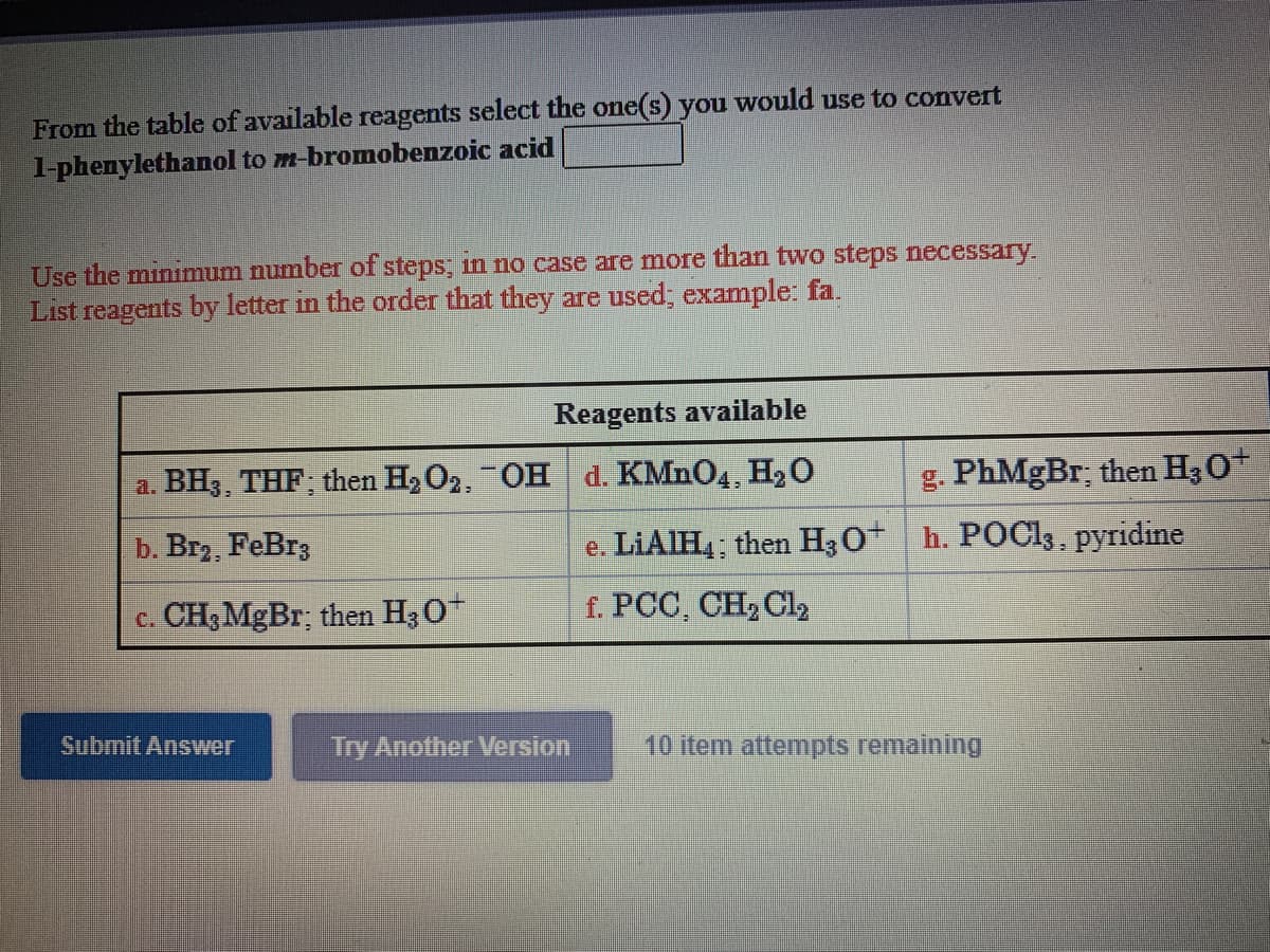 From the table of available reagents select the one(s) you would use to convert
l-phenylethanol to m-bromobenzoic acid
Use the minimum number of steps; in no case are more than two steps necessary.
List reagents by letter in the order that they are used; example: fa.
Reagents available
a. BH3, THF; then H2O2, OH d. KMNO4, H2 O
g. PhMgBr; then H30+
b. Br, FeBr3
e. LIAIH4; then H30* h. POC13, pyridine
c. CH;MgBr; then H30
f. PCC, CH2 Cl2
Submit Answver
Try Another Version
10 item attempts remaining
