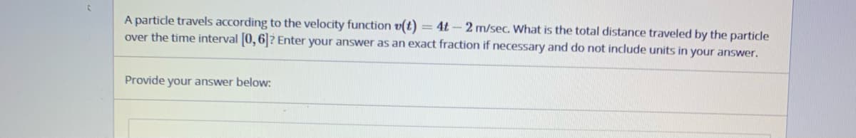 A particle travels according to the velocity function v(t) = 4t - 2 m/sec. What is the total distance traveled by the particle
over the time interval 0, 6|? Enter your answer as an exact fraction if necessary and do not include units in your answer.
Provide your answer below:
