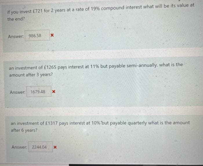 if you invest £721 for 2 years at a rate of 19% compound interest what will be its value at
the end?
Answer: 986.58 X
an investment of £1265 pays interest at 11% but payable semi-annually. what is the
amount after 3 years?
Answer: 1679.48 x
an investment of £1317 pays interest at 10% 'but payable quarterly what is the amount
after 6 years?
Answer: 2244.04 X