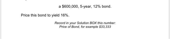 a $600,000, 5-year, 12% bond.
Price this bond to yield 16%.
Record in your Solution BOX this number:
Price of Bond, for example $33,333