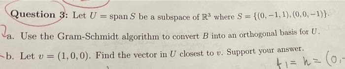 Question 3: Let U
span S be a subspace of R where S = {(0, -1, 1), (0,0,-1)}.
Va. Use the Gram-Schmidt algorithm to convert B into an orthogonal basis for U.
b. Let v = (1,0,0). Find the vector in U closest to v. Support your answer.
t1= h= (0,-
