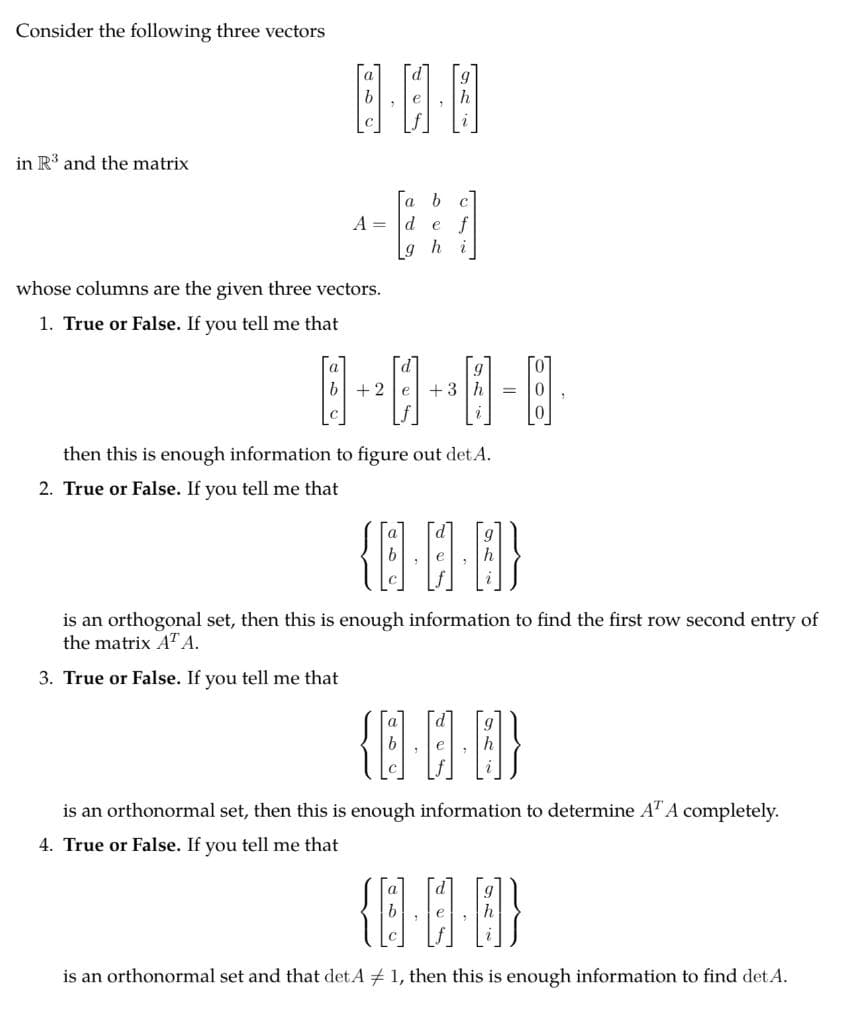 Consider the following three vectors
in R' and the matrix
a
A = d e
L9
whose columns are the given three vectors.
1. True or False. If you tell me that
+2
+3
then this is enough information to figure out det A.
2. True or False. If you tell me that
個印
is an orthogonal set, then this is enough information to find the first row second entry of
the matrix AT A.
3. True or False. If you tell me that
is an orthonormal set, then this is enough information to determine AT A completely.
4. True or False. If you tell me that
is an orthonormal set and that det. A # 1, then this is enough information to find det A.
