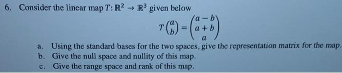 6. Consider the linear map T: R? R3 given below
Va-b
T(E)
a +b
%3D
a. Using the standard bases for the two spaces, give the representation matrix for the map.
b. Give the null space and nullity of this map.
c. Give the range space and rank of this map.
