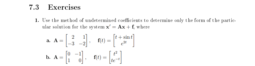 7.3 Exercises
1. Use the met hod of undetermined coefficients to determine only the form of the partic-
ular solution for the system x' = Ax + f, where
|t+ sin t
e2t
2
1
a. A =
f(t)
-3
-2
t2
b. A=
