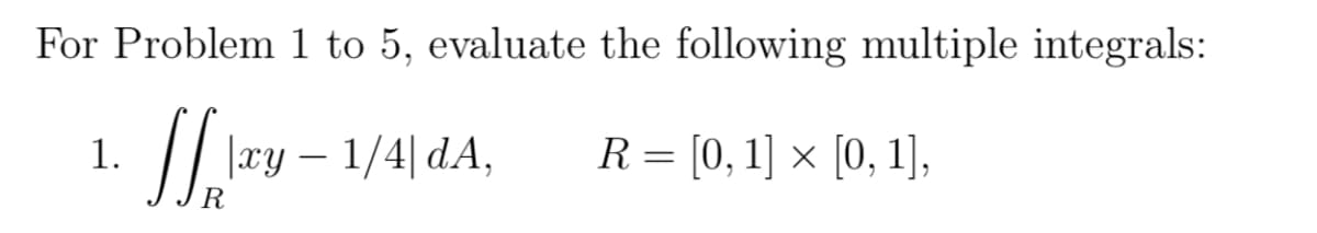 For Problem 1 to 5, evaluate the following multiple integrals:
1.
|xy – 1/4| dA,
R = [0, 1] × [0, 1],
R
