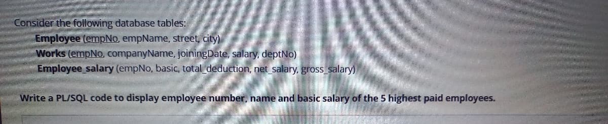 Consider the following database tables:
Employee (empNo, empName, street, city)
Works (empNo. companyName, joiningDate, salary, deptNo)
Employee salary (empNo, basic, total deduction, net salary, gross salary)
Write a PL/SQL code to display employee number, name and basic salary of the 5 highest paid employees.
