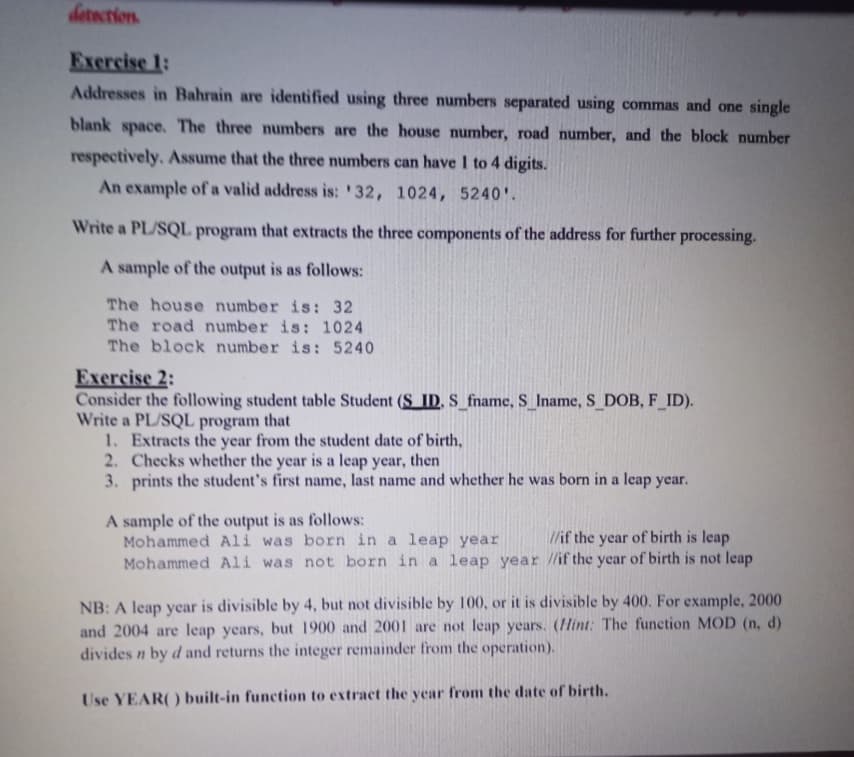 detection.
Exercise 1:
Addresses in Bahrain are identified using three numbers separated using commas and one single
blank space. The three numbers are the house number, road number, and the block number
respectively. Assume that the three numbers can have I to 4 digits.
An example of a valid address is: '32, 1024, 5240'.
Write a PL/SQL program that extracts the three components of the address for further processing.
A sample of the output is as follows:
The house number is: 32
The road number is: 1024
The block number is: 5240
Exercise 2:
Consider the following student table Student (S ID, S_fname, S_Iname, S_DOB, F_ID).
Write a PL/SQL program that
1. Extracts the year from the student date of birth,
2. Checks whether the year is a leap year, then
3. prints the student's first name, last name and whether he was born in a leap year.
A sample of the output is as follows:
Mohammed Ali was born in a leap year
Mohammed Ali was not born in a leap year //if the year of birth is not leap
//if the year of birth is leap
NB: A leap year is divisible by 4, but not divisible by 100, or it is divisible by 400. For example, 2000
and 2004 are leap years, but 1900 and 2001 are not leap years. (Hint: The function MOD (n, d)
divides n by d and returns the integer remainder from the operation).
Use YEAR() built-in function to extract the year from the date of birth.
